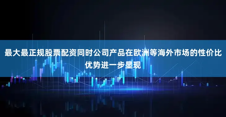 最大最正规股票配资同时公司产品在欧洲等海外市场的性价比优势进一步显现