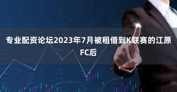 专业配资论坛2023年7月被租借到K联赛的江原FC后