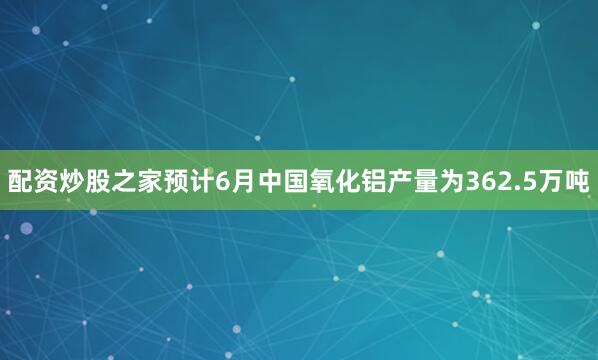 配资炒股之家预计6月中国氧化铝产量为362.5万吨
