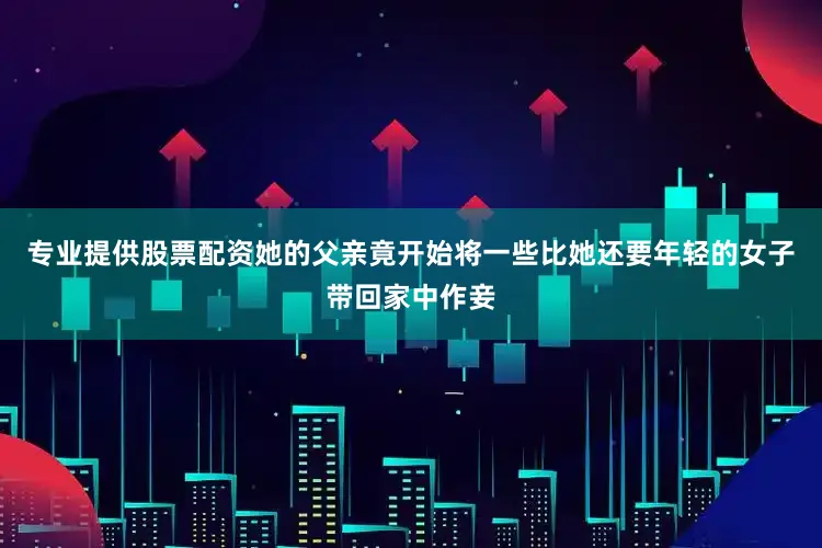 专业提供股票配资她的父亲竟开始将一些比她还要年轻的女子带回家中作妾