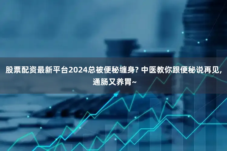股票配资最新平台2024总被便秘缠身? 中医教你跟便秘说再见, 通肠又养胃~