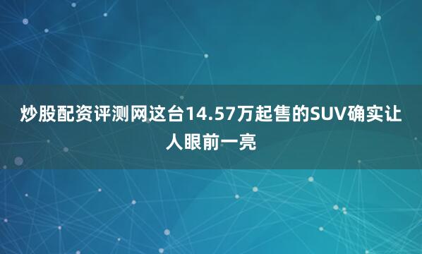炒股配资评测网这台14.57万起售的SUV确实让人眼前一亮