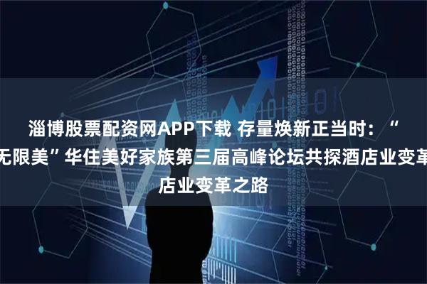 淄博股票配资网APP下载 存量焕新正当时：“新生无限美”华住美好家族第三届高峰论坛共探酒店业变革之路