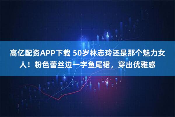 高亿配资APP下载 50岁林志玲还是那个魅力女人！粉色蕾丝边一字鱼尾裙，穿出优雅感