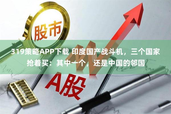 319策略APP下载 印度国产战斗机，三个国家抢着买：其中一个，还是中国的邻国