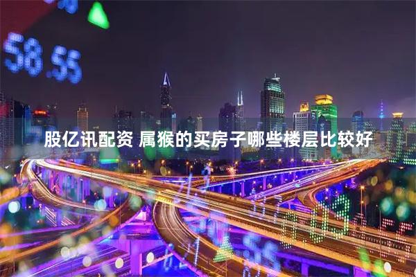 股亿讯配资 属猴的买房子哪些楼层比较好