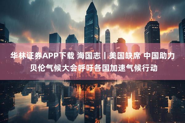 华林证券APP下载 海国志丨美国缺席 中国助力 贝伦气候大会呼吁各国加速气候行动
