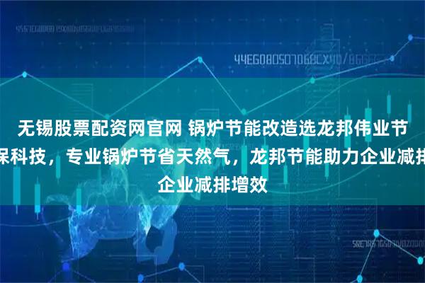 无锡股票配资网官网 锅炉节能改造选龙邦伟业节能环保科技，专业锅炉节省天然气，龙邦节能助力企业减排增效