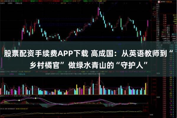 股票配资手续费APP下载 高成国：从英语教师到“乡村橘官” 做绿水青山的“守护人”