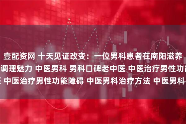壹配资网 十天见证改变:一位男科患者在南阳滋养堂中医馆感受到的全面调理魅力 中医男科 男科口碑老中医 中医治疗男性功能障碍 中医男科治疗方法 中医男科名老中医