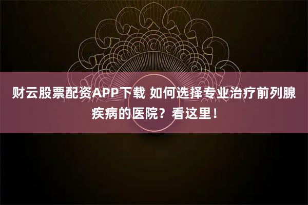 财云股票配资APP下载 如何选择专业治疗前列腺疾病的医院?看这里!