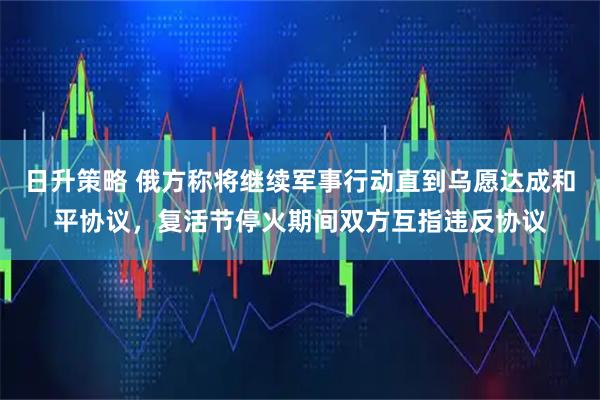 日升策略 俄方称将继续军事行动直到乌愿达成和平协议，复活节停火期间双方互指违反协议