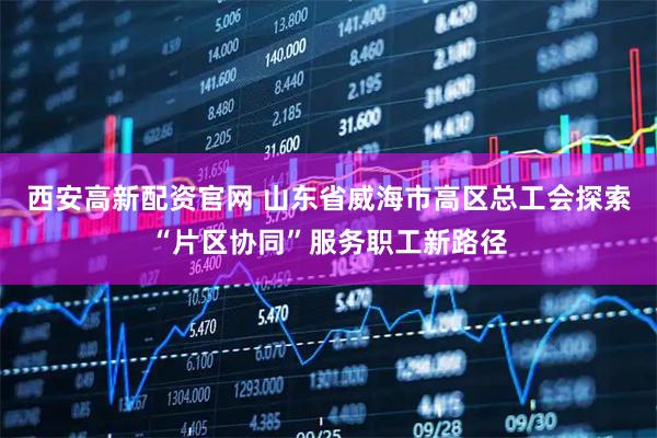 西安高新配资官网 山东省威海市高区总工会探索“片区协同”服务职工新路径