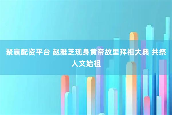 聚赢配资平台 赵雅芝现身黄帝故里拜祖大典 共祭人文始祖