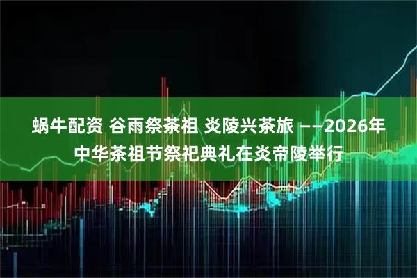 蜗牛配资 谷雨祭茶祖 炎陵兴茶旅 ——2026年中华茶祖节祭祀典礼在炎帝陵举行