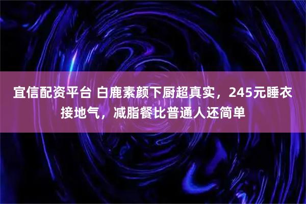 宜信配资平台 白鹿素颜下厨超真实，245元睡衣接地气，减脂餐比普通人还简单