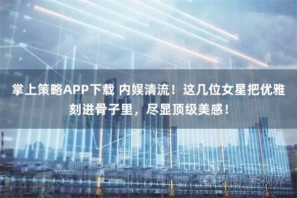 掌上策略APP下载 内娱清流！这几位女星把优雅刻进骨子里，尽显顶级美感！