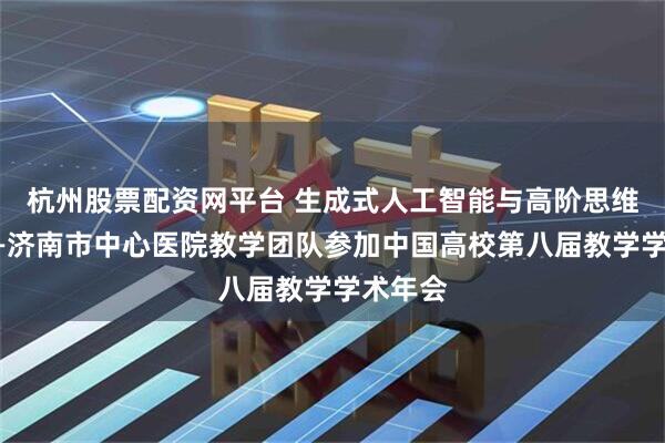 杭州股票配资网平台 生成式人工智能与高阶思维培养——济南市中心医院教学团队参加中国高校第八届教学学术年会