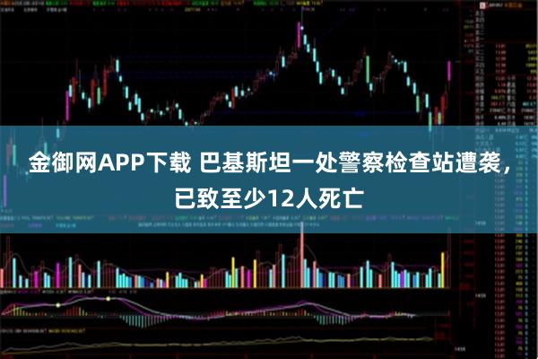 金御网APP下载 巴基斯坦一处警察检查站遭袭，已致至少12人死亡